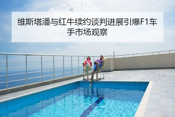 维斯塔潘与红牛续约谈判进展引爆F1车手市场观察
