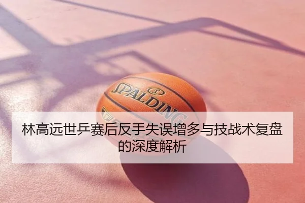 林高远世乒赛后反手失误增多与技战术复盘的深度解析