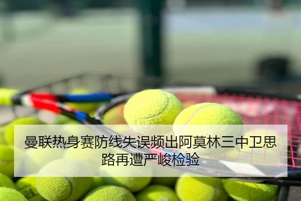 曼联热身赛防线失误频出阿莫林三中卫思路再遭严峻检验