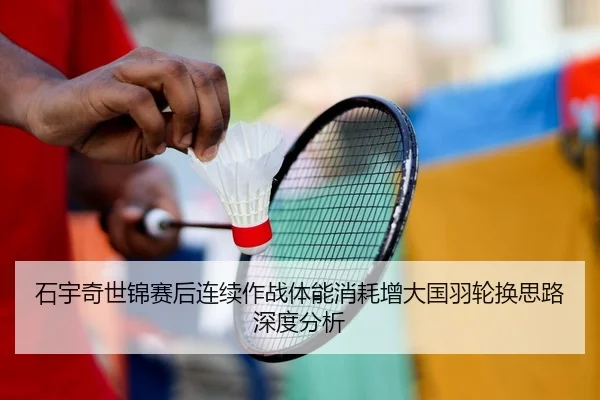石宇奇世锦赛后连续作战体能消耗增大国羽轮换思路深度分析