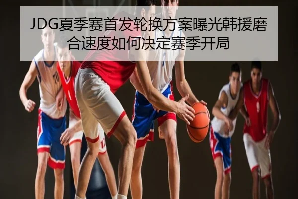 JDG夏季赛首发轮换方案曝光韩援磨合速度如何决定赛季开局