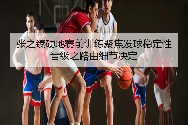 张之臻硬地赛前训练聚焦发球稳定性 晋级之路由细节决定