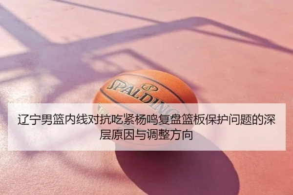 辽宁男篮内线对抗吃紧杨鸣复盘篮板保护问题的深层原因与调整方向