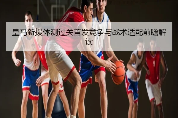 皇马新援体测过关首发竞争与战术适配前瞻解读