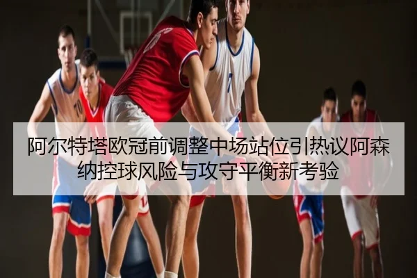 阿尔特塔欧冠前调整中场站位引热议阿森纳控球风险与攻守平衡新考验
