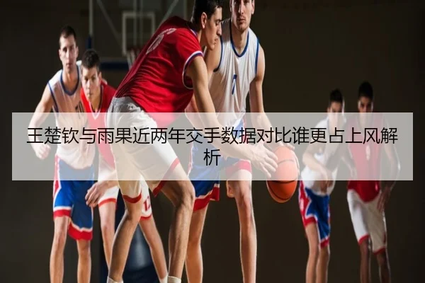 王楚钦与雨果近两年交手数据对比谁更占上风解析