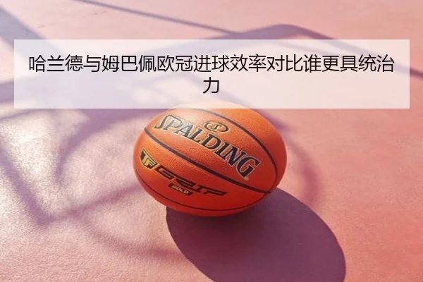 哈兰德与姆巴佩欧冠进球效率对比谁更具统治力