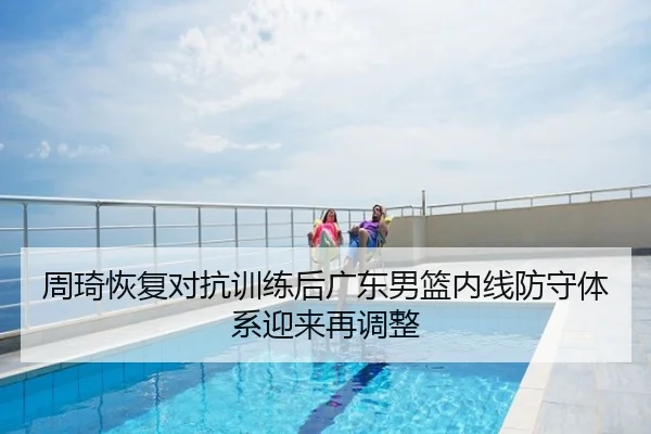 周琦恢复对抗训练后广东男篮内线防守体系迎来再调整