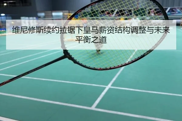 维尼修斯续约拉锯下皇马薪资结构调整与未来平衡之道